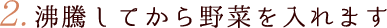 2.沸騰してから野菜を入れます